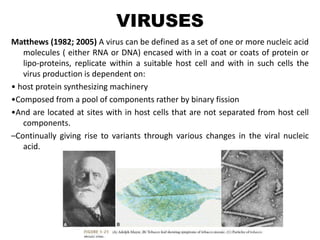 VIRUSES
Matthews (1982; 2005) A virus can be defined as a set of one or more nucleic acid
molecules ( either RNA or DNA) encased with in a coat or coats of protein or
lipo-proteins, replicate within a suitable host cell and with in such cells the
virus production is dependent on:
• host protein synthesizing machinery
•Composed from a pool of components rather by binary fission
•And are located at sites with in host cells that are not separated from host cell
components.
–Continually giving rise to variants through various changes in the viral nucleic
acid.
 