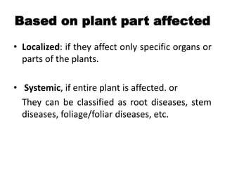 Based on plant part affected
• Localized: if they affect only specific organs or
parts of the plants.
• Systemic, if entire plant is affected. or
They can be classified as root diseases, stem
diseases, foliage/foliar diseases, etc.
 