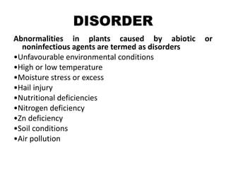 DISORDER
Abnormalities in plants caused by abiotic or
noninfectious agents are termed as disorders
•Unfavourable environmental conditions
•High or low temperature
•Moisture stress or excess
•Hail injury
•Nutritional deficiencies
•Nitrogen deficiency
•Zn deficiency
•Soil conditions
•Air pollution
 