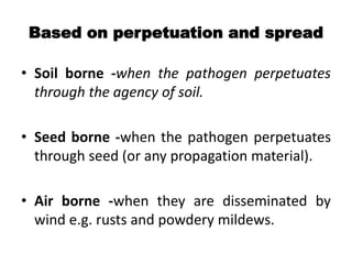 Based on perpetuation and spread
• Soil borne -when the pathogen perpetuates
through the agency of soil.
• Seed borne -when the pathogen perpetuates
through seed (or any propagation material).
• Air borne -when they are disseminated by
wind e.g. rusts and powdery mildews.
 