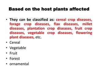 Based on the host plants affected
• They can be classified as: cereal crop diseases,
forage crop diseases, flax diseases, millet
diseases, plantation crop diseases, fruit crop
diseases, vegetable crop diseases, flowering
plant diseases, etc.
• Cereal
• Vegetable
• Fruit
• Forest
• ornamental
 