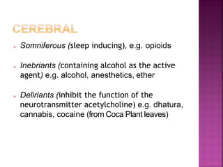  Somniferous (sleep inducing), e.g. opioids
 Inebriants (containing alcohol as the active
agent) e.g. alcohol, anesthetics, ether
 Deliriants (inhibit the function of the
neurotransmitter acetylcholine) e.g. dhatura,
cannabis, cocaine (from Coca Plant leaves)
 