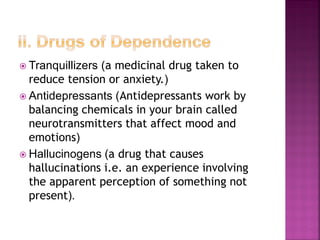  Tranquillizers (a medicinal drug taken to
reduce tension or anxiety.)
 Antidepressants (Antidepressants work by
balancing chemicals in your brain called
neurotransmitters that affect mood and
emotions)
 Hallucinogens (a drug that causes
hallucinations i.e. an experience involving
the apparent perception of something not
present).
 