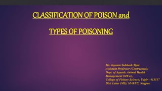 CLASSIFICATION OF POISON and
TYPES OF POISONING
Mr. Jayanta Subhash Tiple
Assistant Professor (Contractual),
Dept. of Aquatic Animal Health
Management (MFsc),
College of Fishery Science, Udgir - 413517
Dist. Latur (MS), MAFSU, Nagpur.
 