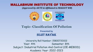 Topic- Classification Of Pollution
Presented by
Sujit Nayak
University Roll Number: 15800720102
Year: 4th Semester: 8th
Subject: Industrial Pollution And Control (OE-ME801D)
Academic Year: 2022-2023
MALLABHUM INSTITUTE OF TECHNOLOGY
(Approved by AICTE & Affiliated to MAKAUT WB)
 