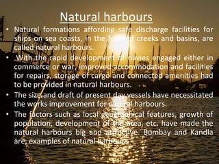 Natural harbours
• Natural formations affording safe discharge facilities for
ships on sea coasts, in the form of creeks and basins, are
called natural harbours.
• With the rapid development of navies engaged either in
commerce or war, improved accommodation and facilities
for repairs, storage of cargo and connected amenities had
to be provided in natural harbours.
• The size and draft of present day vessels have necessitated
the works improvement for natural harbours.
• The factors such as local geographical features, growth of
population, development of the area, etc. have made the
natural harbours big and attractive. Bombay and Kandla
are, examples of natural harbours
 