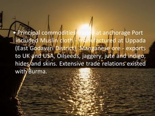 • Principal commodities traded at anchorage Port
included Muslin cloth - manufactured at Uppada
(East Godavari District), Manganese ore - exports
to UK and USA, Oilseeds, jaggery, jute and indigo,
hides and skins. Extensive trade relations existed
with Burma.
 