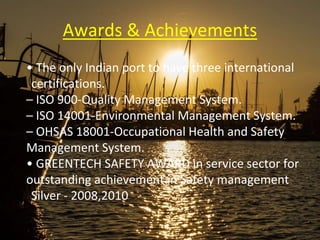 Awards & Achievements
• The only Indian port to have three international
certifications.
– ISO 900-Quality Management System.
– ISO 14001-Environmental Management System.
– OHSAS 18001-Occupational Health and Safety
Management System.
• GREENTECH SAFETY AWARD in service sector for
outstanding achievement in Safety management
Silver - 2008,2010
 
