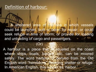 Definition of harbour:
A sheltered area of the sea in which vessels
could be launched, built or taken for repair; or could
seek refuge in time of storm; or provide for loading
and unloading of cargo and passengers.
(Or)
A harbour is a place that is situated on the coast
where ships, boats, barges, etc. can be moored
safely. The word harbour is derived from the Old
English word “herebeorg” meaning shelter or refuge.
In American English, this is spelt as ‘harbor.’
 