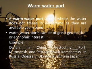 Warm-water port
• A warm-water port is one where the water
does not freeze in wintertime as they are
available year-round
• warm-water ports can be of great geopolitical
or economic interest.
Example:
Dalian in China, Vostochny Port,
Murmansk and Petropavlovsk-Kamchatsky in
Russia, Odessa in Ukraine,Kushiro in Japan.
 