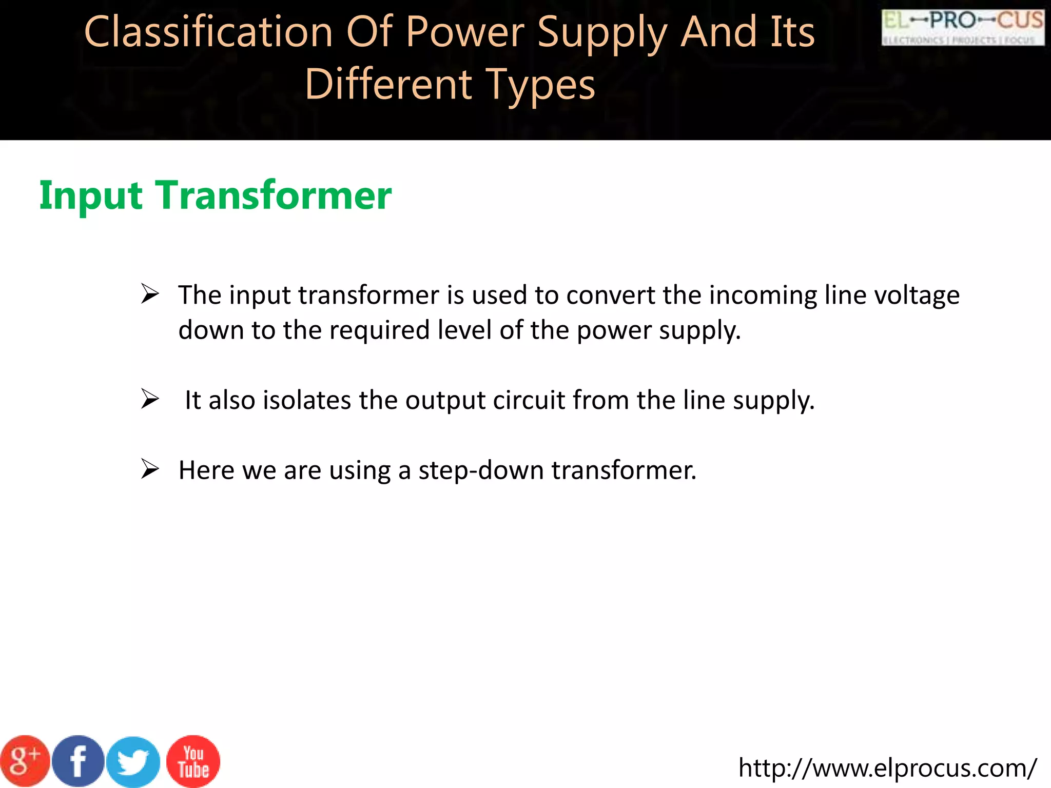 http://www.elprocus.com/
Classification Of Power Supply And Its
Different Types
Input Transformer
 The input transformer is used to convert the incoming line voltage
down to the required level of the power supply.
 It also isolates the output circuit from the line supply.
 Here we are using a step-down transformer.
 