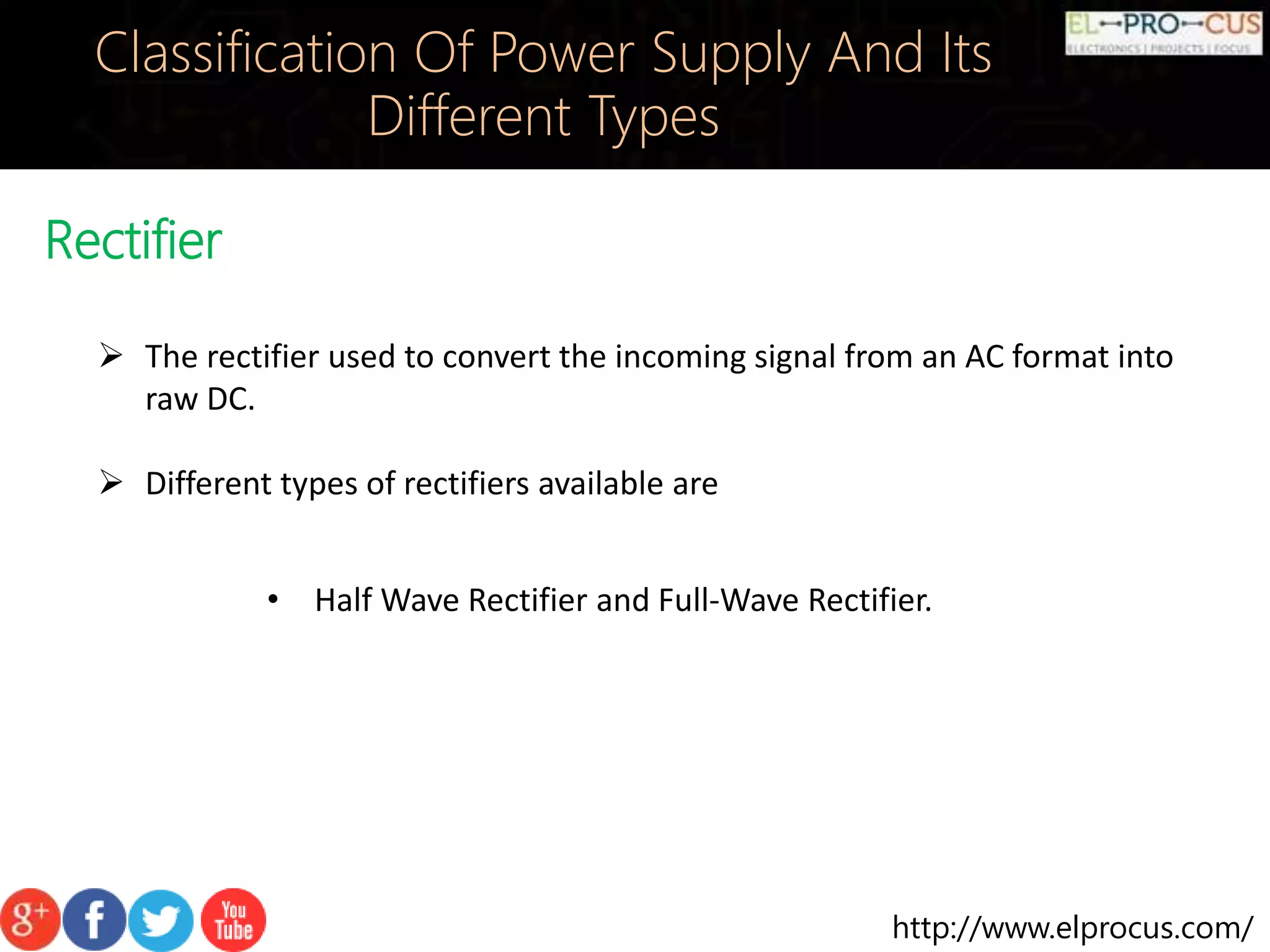 http://www.elprocus.com/
Rectifier
Classification Of Power Supply And Its
Different Types
 The rectifier used to convert the incoming signal from an AC format into
raw DC.
 Different types of rectifiers available are
• Half Wave Rectifier and Full-Wave Rectifier.
 