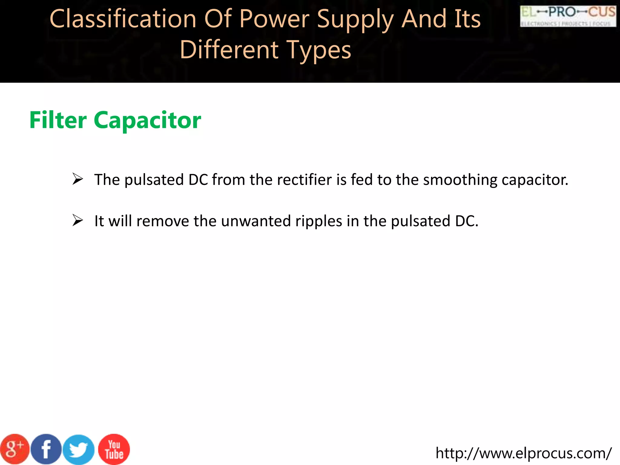 http://www.elprocus.com/
Classification Of Power Supply And Its
Different Types
Filter Capacitor
 The pulsated DC from the rectifier is fed to the smoothing capacitor.
 It will remove the unwanted ripples in the pulsated DC.
 