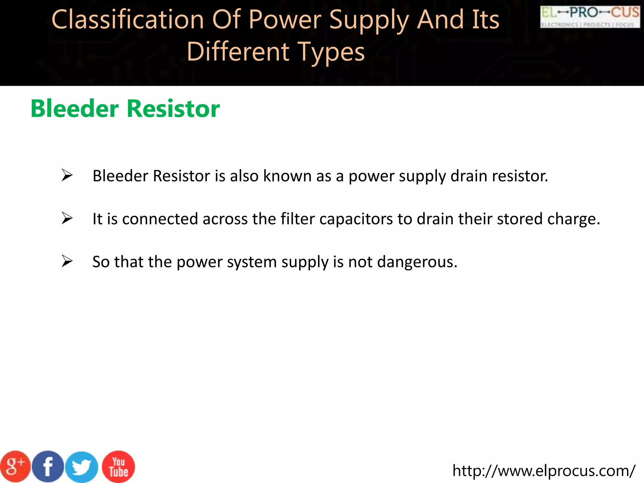 http://www.elprocus.com/
Classification Of Power Supply And Its
Different Types
Bleeder Resistor
 Bleeder Resistor is also known as a power supply drain resistor.
 It is connected across the filter capacitors to drain their stored charge.
 So that the power system supply is not dangerous.
 