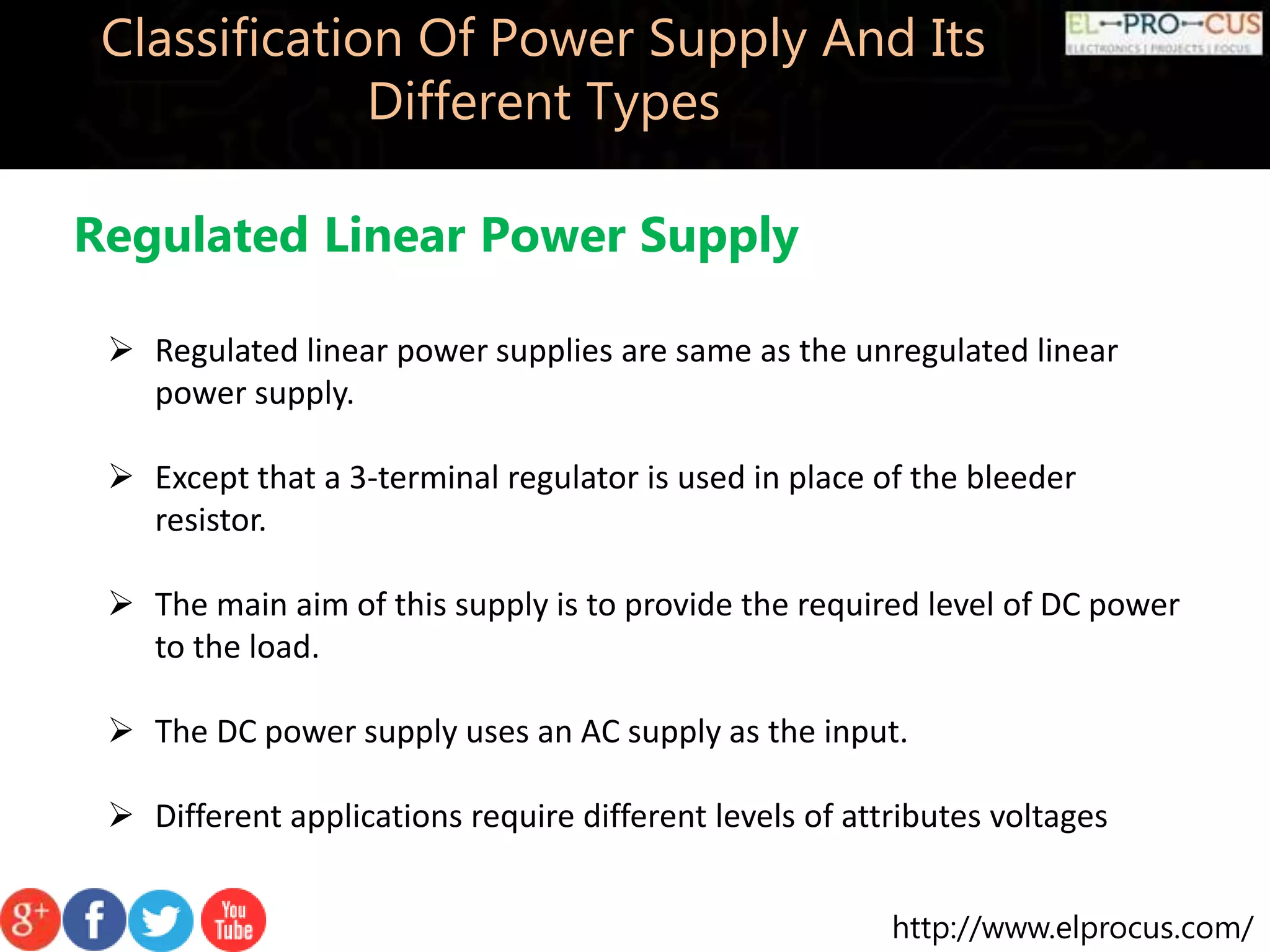 http://www.elprocus.com/
Classification Of Power Supply And Its
Different Types
Regulated Linear Power Supply
 Regulated linear power supplies are same as the unregulated linear
power supply.
 Except that a 3-terminal regulator is used in place of the bleeder
resistor.
 The main aim of this supply is to provide the required level of DC power
to the load.
 The DC power supply uses an AC supply as the input.
 Different applications require different levels of attributes voltages
 