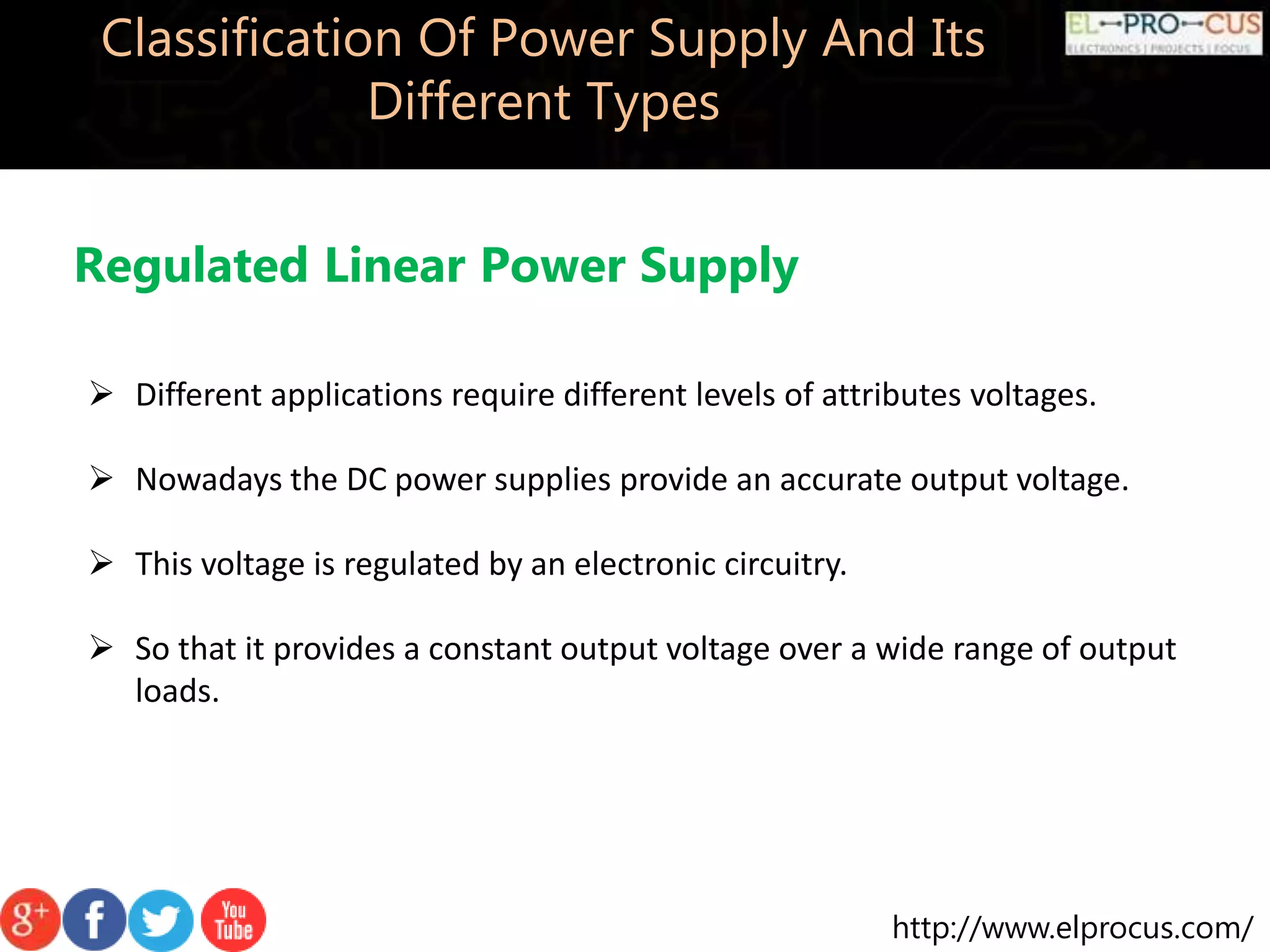http://www.elprocus.com/
Classification Of Power Supply And Its
Different Types
Regulated Linear Power Supply
 Different applications require different levels of attributes voltages.
 Nowadays the DC power supplies provide an accurate output voltage.
 This voltage is regulated by an electronic circuitry.
 So that it provides a constant output voltage over a wide range of output
loads.
 