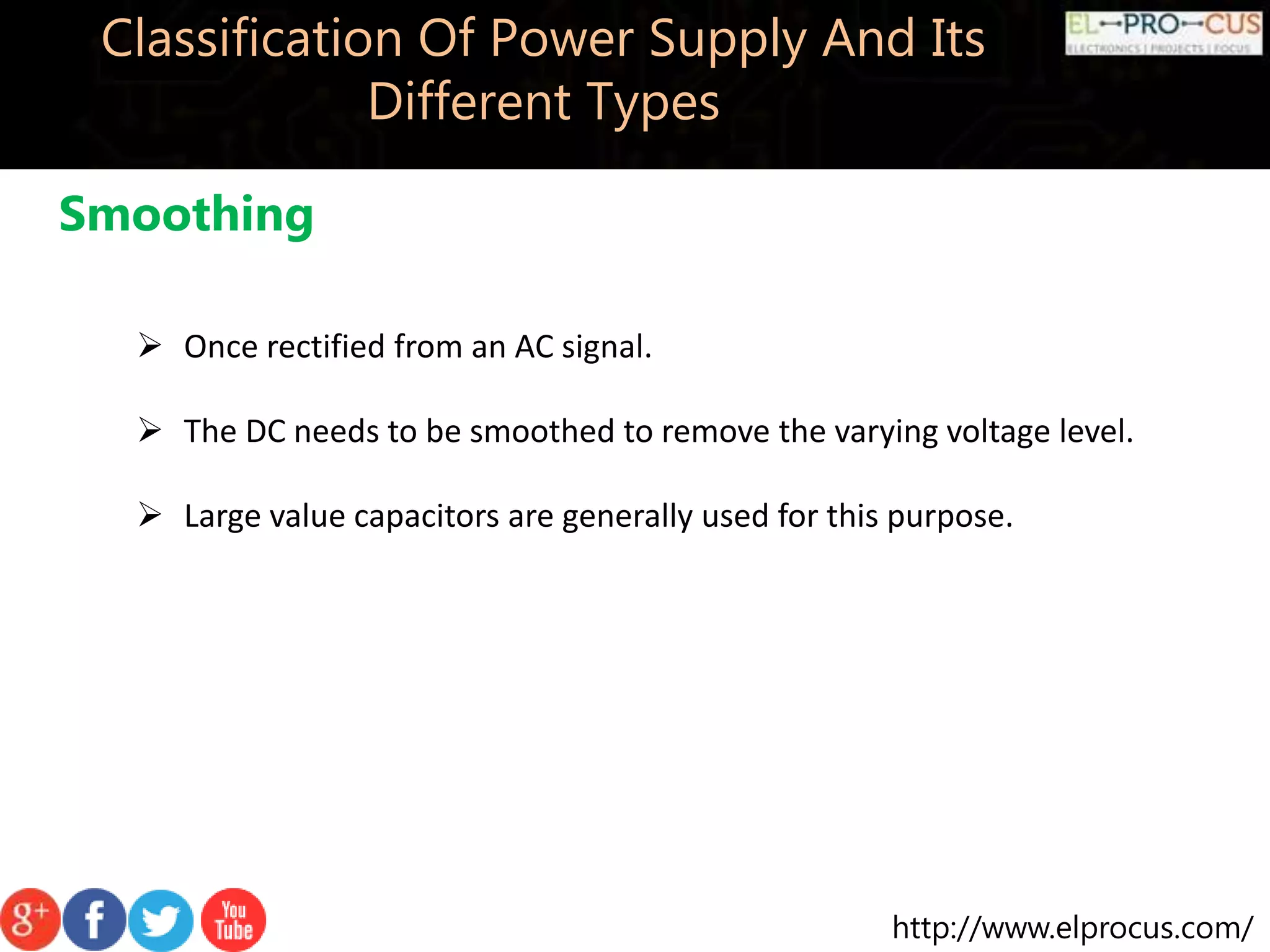 http://www.elprocus.com/
Classification Of Power Supply And Its
Different Types
Smoothing
 Once rectified from an AC signal.
 The DC needs to be smoothed to remove the varying voltage level.
 Large value capacitors are generally used for this purpose.
 