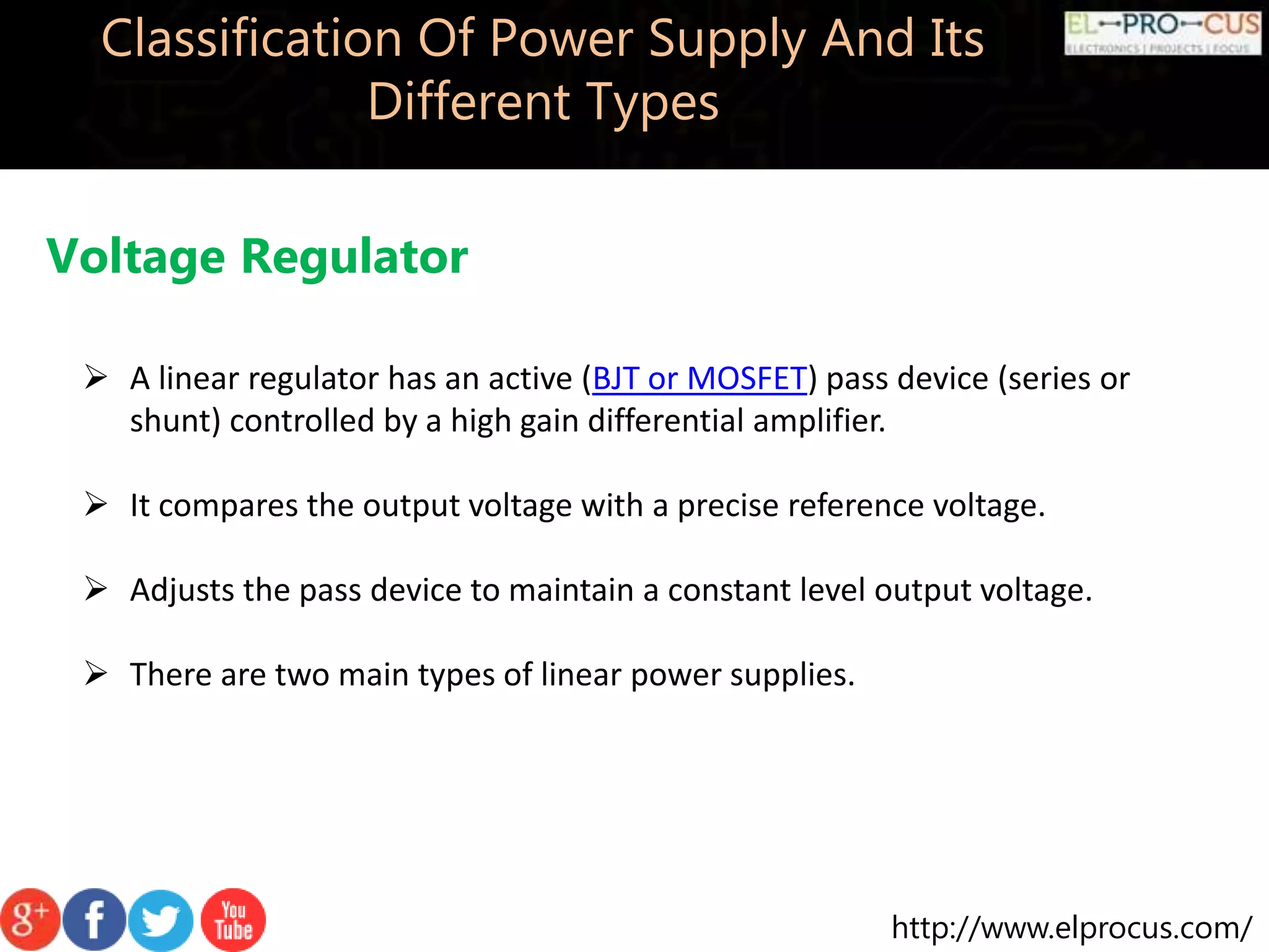 http://www.elprocus.com/
Classification Of Power Supply And Its
Different Types
Voltage Regulator
 A linear regulator has an active (BJT or MOSFET) pass device (series or
shunt) controlled by a high gain differential amplifier.
 It compares the output voltage with a precise reference voltage.
 Adjusts the pass device to maintain a constant level output voltage.
 There are two main types of linear power supplies.
 