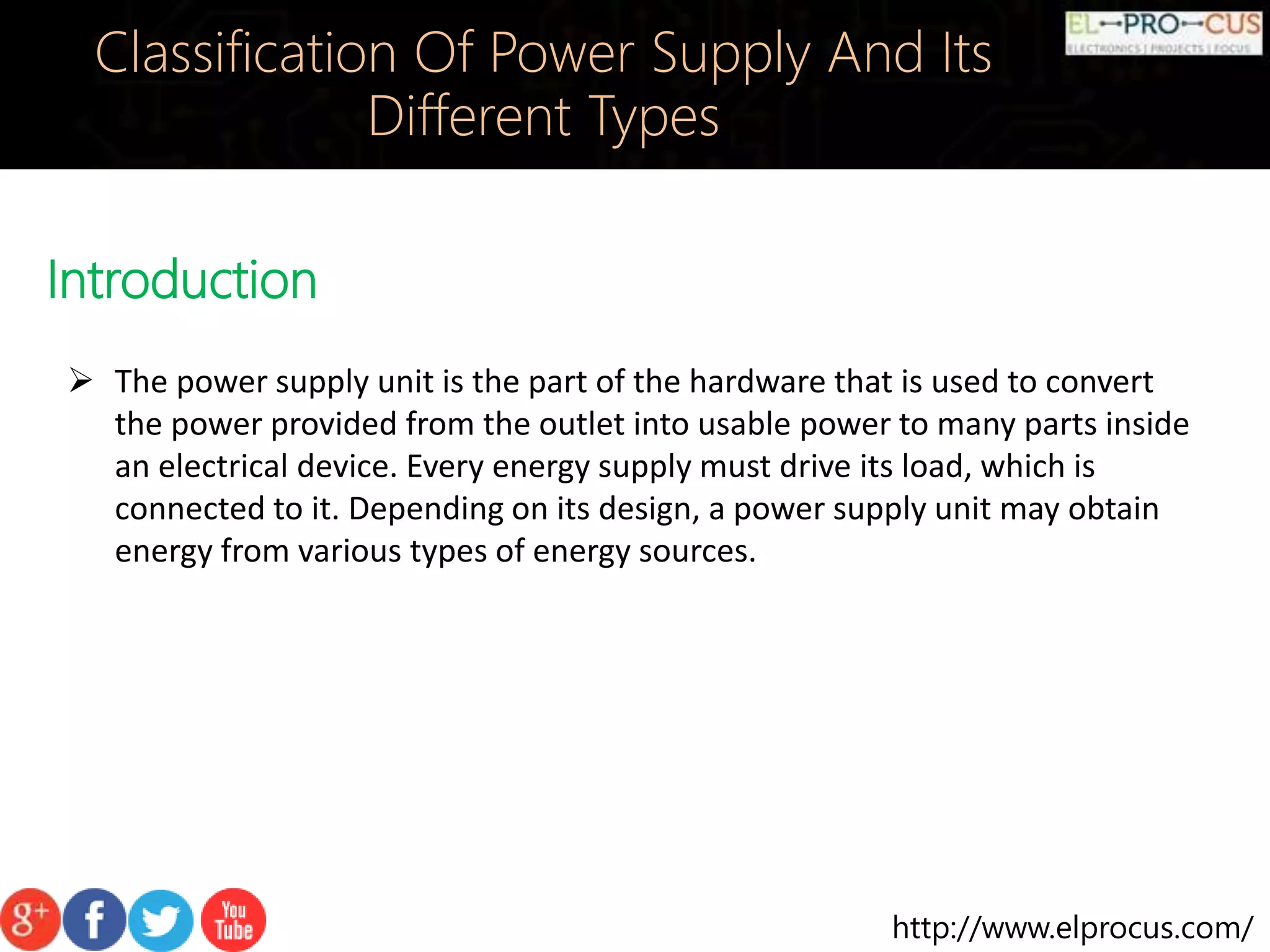 http://www.elprocus.com/
Introduction
Classification Of Power Supply And Its
Different Types
 The power supply unit is the part of the hardware that is used to convert
the power provided from the outlet into usable power to many parts inside
an electrical device. Every energy supply must drive its load, which is
connected to it. Depending on its design, a power supply unit may obtain
energy from various types of energy sources.
 