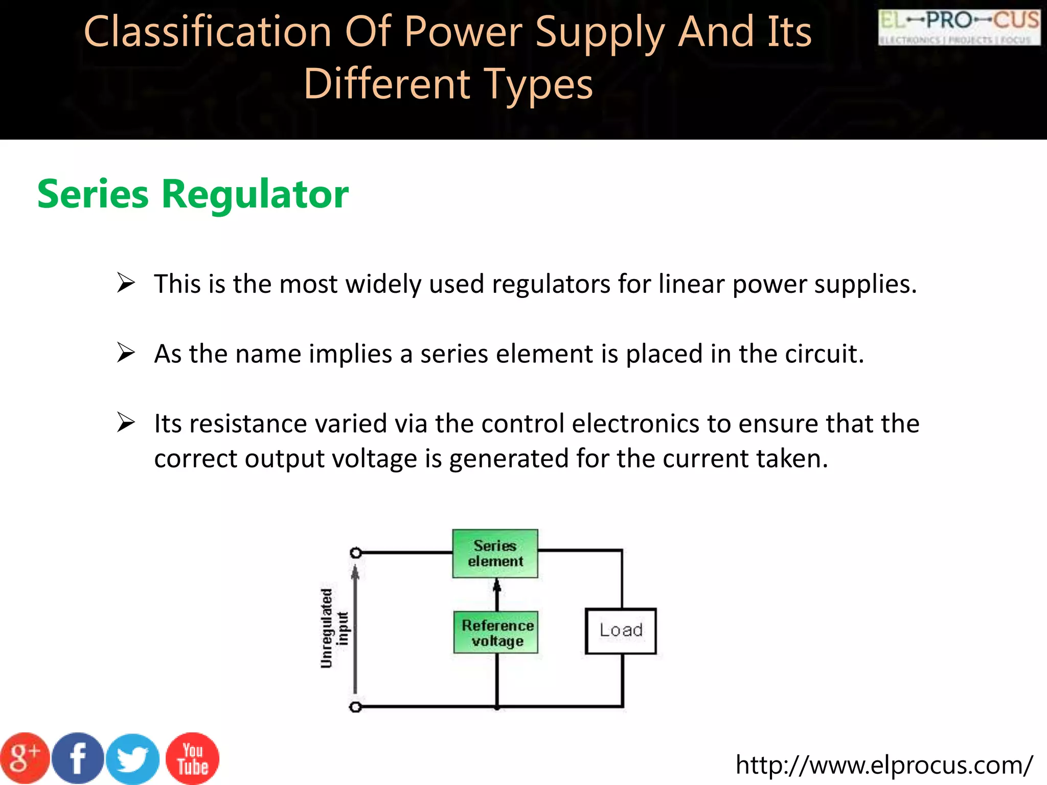 http://www.elprocus.com/
Classification Of Power Supply And Its
Different Types
Series Regulator
 This is the most widely used regulators for linear power supplies.
 As the name implies a series element is placed in the circuit.
 Its resistance varied via the control electronics to ensure that the
correct output voltage is generated for the current taken.
 