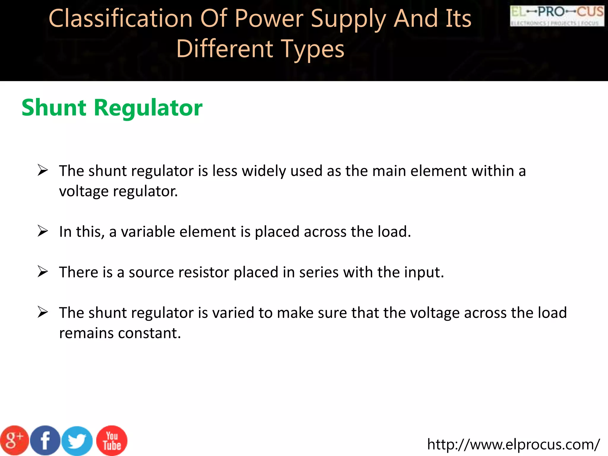 http://www.elprocus.com/
Classification Of Power Supply And Its
Different Types
Shunt Regulator
 The shunt regulator is less widely used as the main element within a
voltage regulator.
 In this, a variable element is placed across the load.
 There is a source resistor placed in series with the input.
 The shunt regulator is varied to make sure that the voltage across the load
remains constant.
 