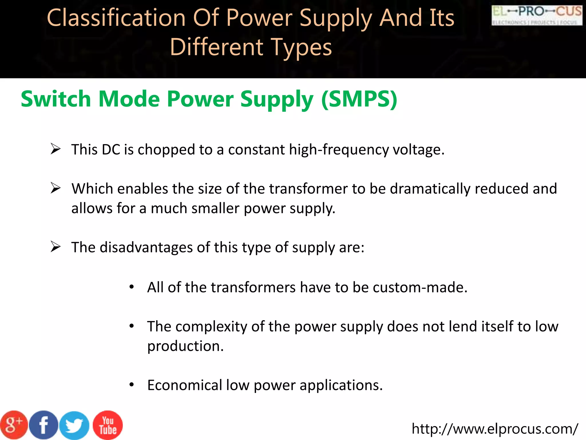 http://www.elprocus.com/
Classification Of Power Supply And Its
Different Types
Switch Mode Power Supply (SMPS)
 This DC is chopped to a constant high-frequency voltage.
 Which enables the size of the transformer to be dramatically reduced and
allows for a much smaller power supply.
 The disadvantages of this type of supply are:
• All of the transformers have to be custom-made.
• The complexity of the power supply does not lend itself to low
production.
• Economical low power applications.
 