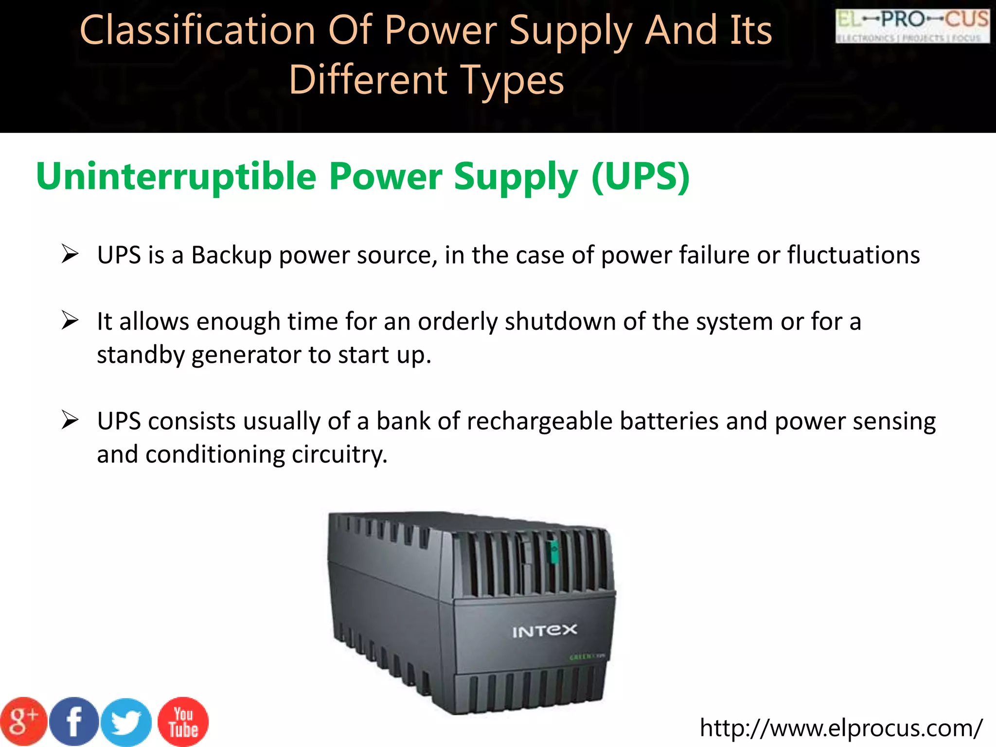 http://www.elprocus.com/
Classification Of Power Supply And Its
Different Types
Uninterruptible Power Supply (UPS)
 UPS is a Backup power source, in the case of power failure or fluctuations
 It allows enough time for an orderly shutdown of the system or for a
standby generator to start up.
 UPS consists usually of a bank of rechargeable batteries and power sensing
and conditioning circuitry.
 