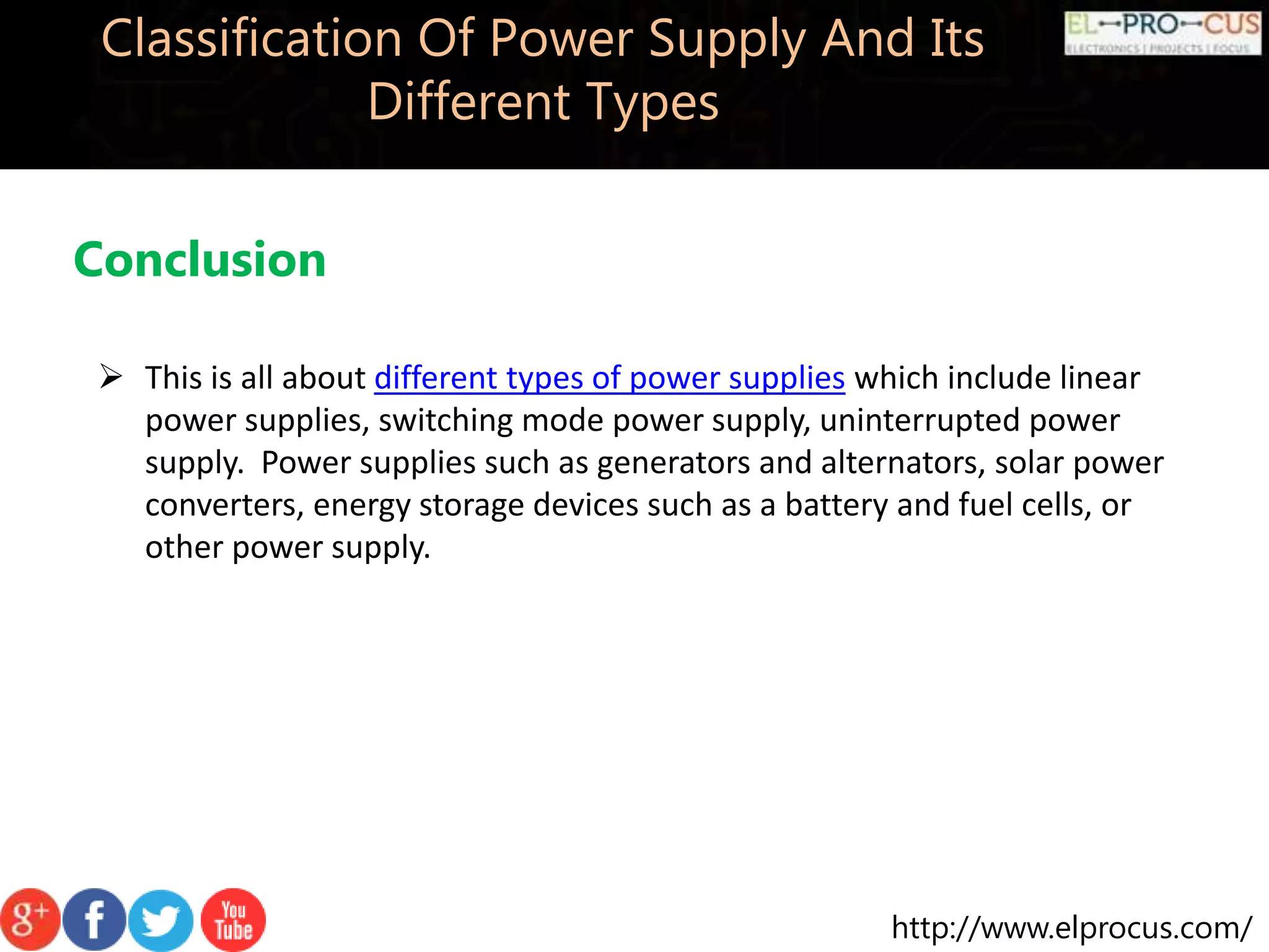 http://www.elprocus.com/
Classification Of Power Supply And Its
Different Types
Conclusion
 This is all about different types of power supplies which include linear
power supplies, switching mode power supply, uninterrupted power
supply. Power supplies such as generators and alternators, solar power
converters, energy storage devices such as a battery and fuel cells, or
other power supply.
 