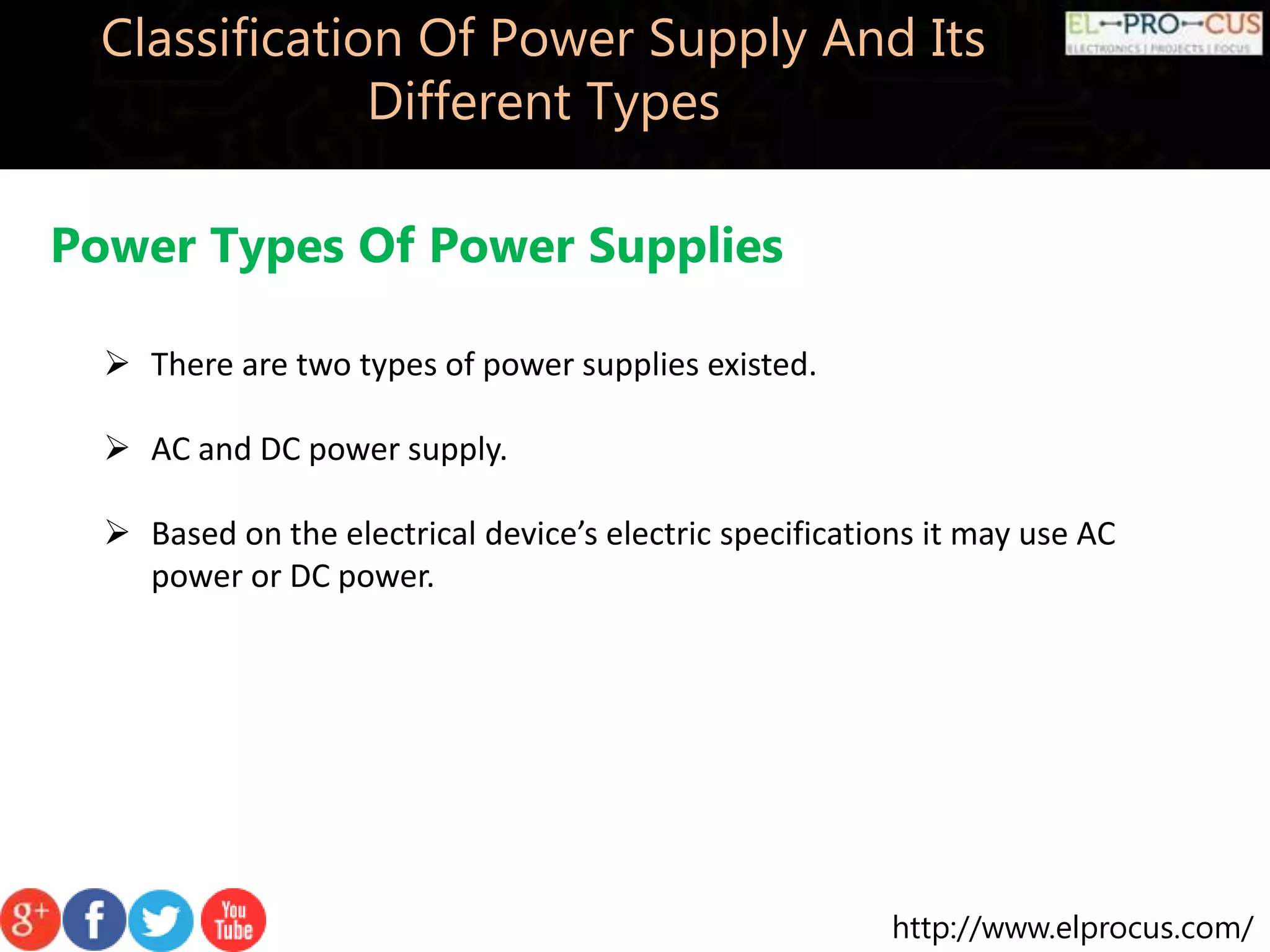 http://www.elprocus.com/
Classification Of Power Supply And Its
Different Types
 There are two types of power supplies existed.
 AC and DC power supply.
 Based on the electrical device’s electric specifications it may use AC
power or DC power.
Power Types Of Power Supplies
 