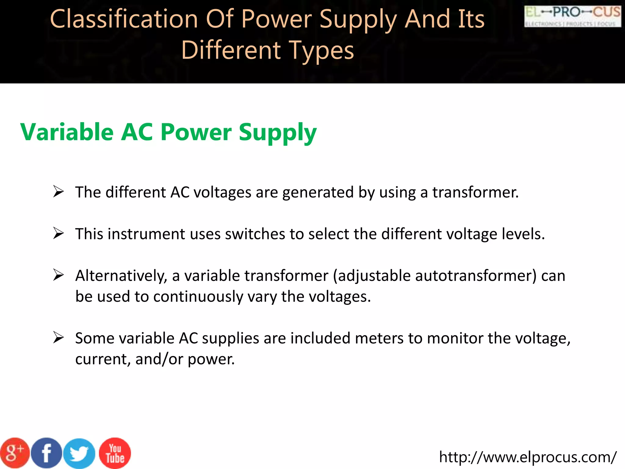 http://www.elprocus.com/
Classification Of Power Supply And Its
Different Types
Variable AC Power Supply
 The different AC voltages are generated by using a transformer.
 This instrument uses switches to select the different voltage levels.
 Alternatively, a variable transformer (adjustable autotransformer) can
be used to continuously vary the voltages.
 Some variable AC supplies are included meters to monitor the voltage,
current, and/or power.
 