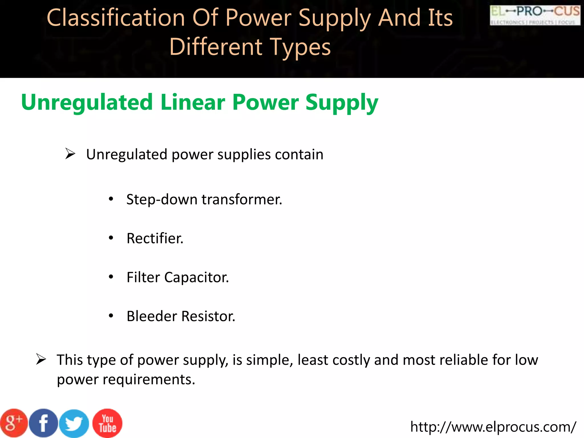 http://www.elprocus.com/
Classification Of Power Supply And Its
Different Types
Unregulated Linear Power Supply
 Unregulated power supplies contain
• Step-down transformer.
• Rectifier.
• Filter Capacitor.
• Bleeder Resistor.
 This type of power supply, is simple, least costly and most reliable for low
power requirements.
 