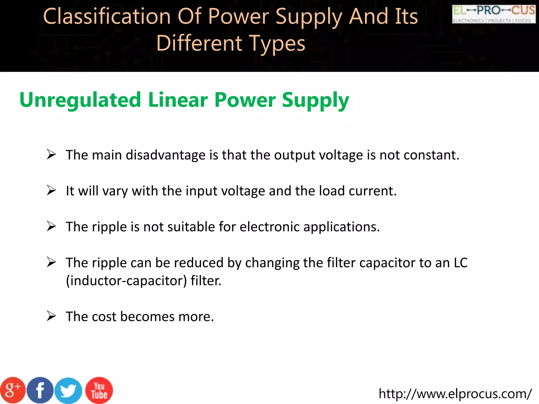 http://www.elprocus.com/
Classification Of Power Supply And Its
Different Types
Unregulated Linear Power Supply
 The main disadvantage is that the output voltage is not constant.
 It will vary with the input voltage and the load current.
 The ripple is not suitable for electronic applications.
 The ripple can be reduced by changing the filter capacitor to an LC
(inductor-capacitor) filter.
 The cost becomes more.
 