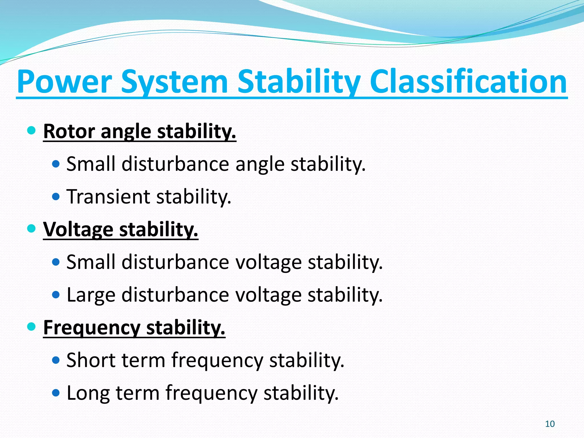 Power System Stability Classification
 Rotor angle stability.
 Small disturbance angle stability.
 Transient stability.
 Voltage stability.
 Small disturbance voltage stability.
 Large disturbance voltage stability.
 Frequency stability.
 Short term frequency stability.
 Long term frequency stability.
10
 