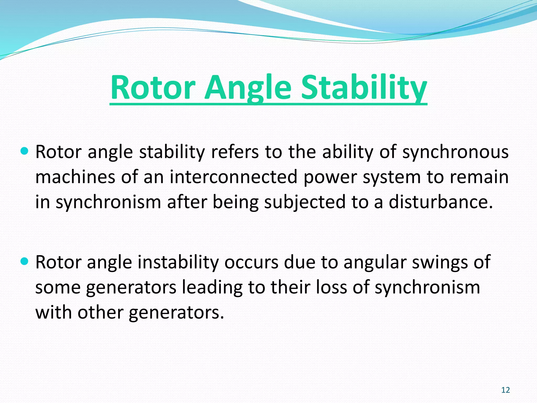 Rotor Angle Stability
 Rotor angle stability refers to the ability of synchronous
machines of an interconnected power system to remain
in synchronism after being subjected to a disturbance.
 Rotor angle instability occurs due to angular swings of
some generators leading to their loss of synchronism
with other generators.
12
 