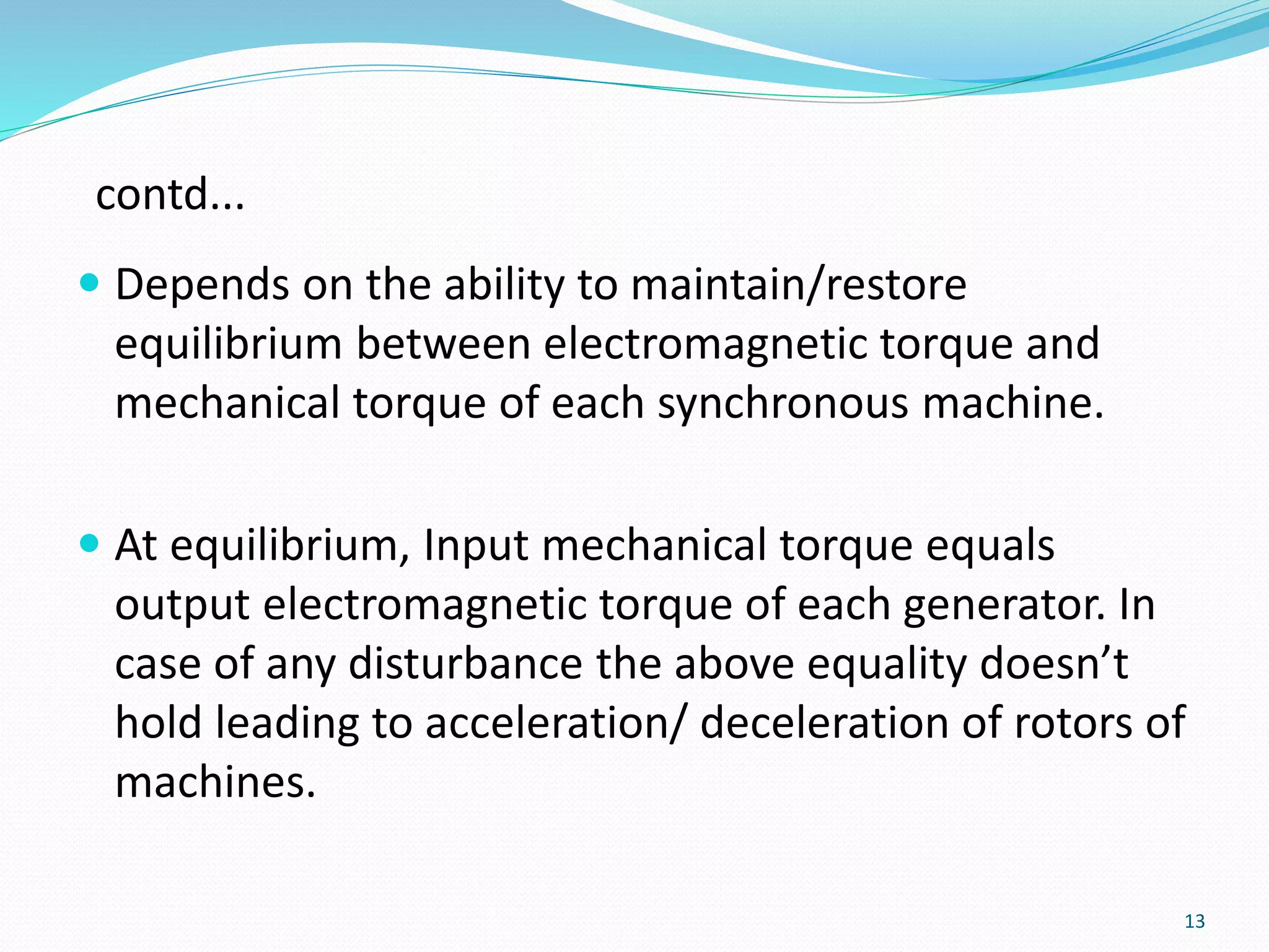 contd...
 Depends on the ability to maintain/restore
equilibrium between electromagnetic torque and
mechanical torque of each synchronous machine.
 At equilibrium, Input mechanical torque equals
output electromagnetic torque of each generator. In
case of any disturbance the above equality doesn’t
hold leading to acceleration/ deceleration of rotors of
machines.
13
 