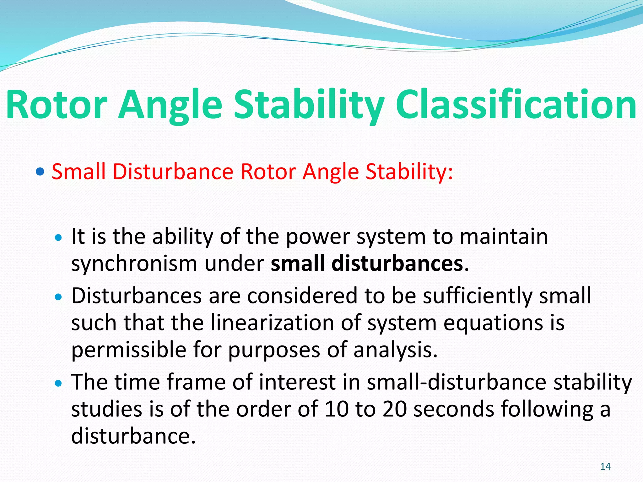 Rotor Angle Stability Classification
 Small Disturbance Rotor Angle Stability:
 It is the ability of the power system to maintain
synchronism under small disturbances.
 Disturbances are considered to be sufficiently small
such that the linearization of system equations is
permissible for purposes of analysis.
 The time frame of interest in small-disturbance stability
studies is of the order of 10 to 20 seconds following a
disturbance.
14
 