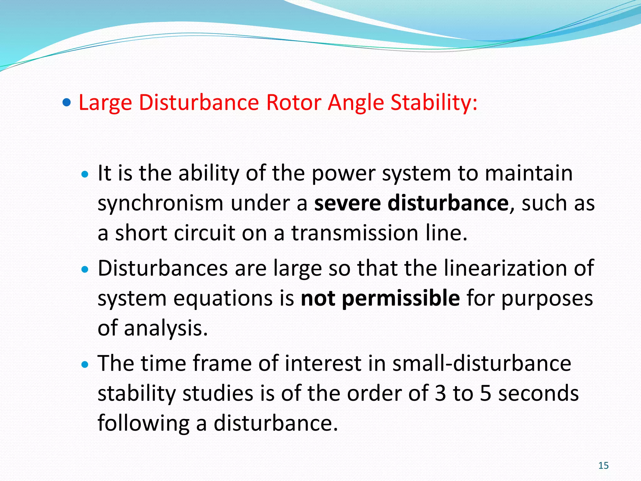  Large Disturbance Rotor Angle Stability:
 It is the ability of the power system to maintain
synchronism under a severe disturbance, such as
a short circuit on a transmission line.
 Disturbances are large so that the linearization of
system equations is not permissible for purposes
of analysis.
 The time frame of interest in small-disturbance
stability studies is of the order of 3 to 5 seconds
following a disturbance.
15
 