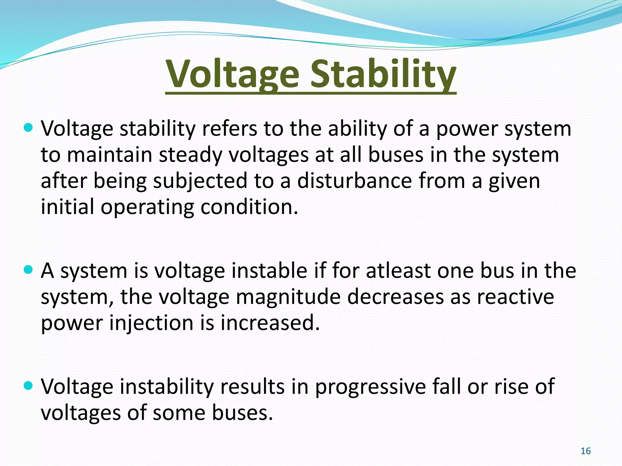 Voltage Stability
 Voltage stability refers to the ability of a power system
to maintain steady voltages at all buses in the system
after being subjected to a disturbance from a given
initial operating condition.
 A system is voltage instable if for atleast one bus in the
system, the voltage magnitude decreases as reactive
power injection is increased.
 Voltage instability results in progressive fall or rise of
voltages of some buses.
16
 