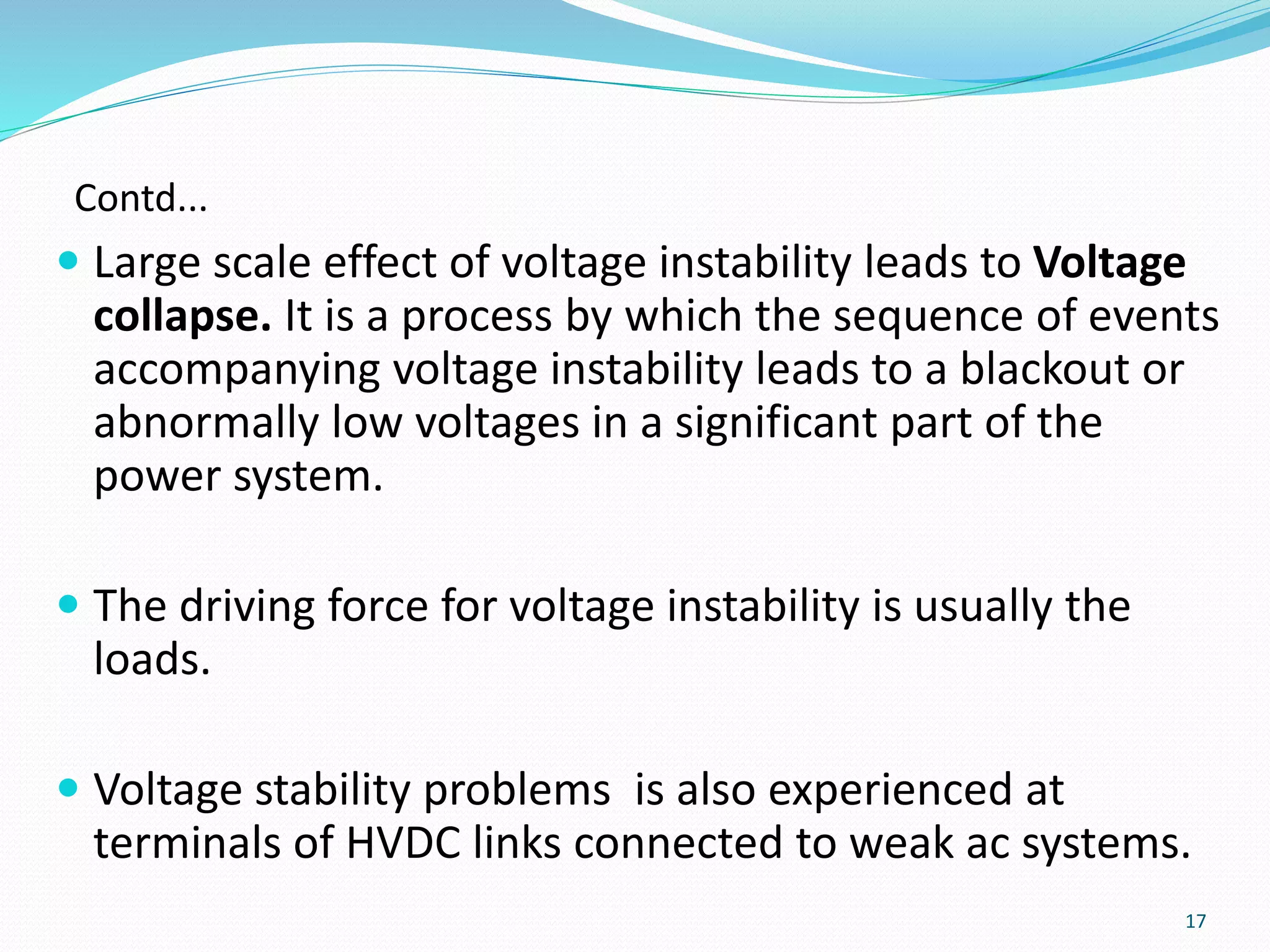 Contd...
 Large scale effect of voltage instability leads to Voltage
collapse. It is a process by which the sequence of events
accompanying voltage instability leads to a blackout or
abnormally low voltages in a significant part of the
power system.
 The driving force for voltage instability is usually the
loads.
 Voltage stability problems is also experienced at
terminals of HVDC links connected to weak ac systems.
17
 