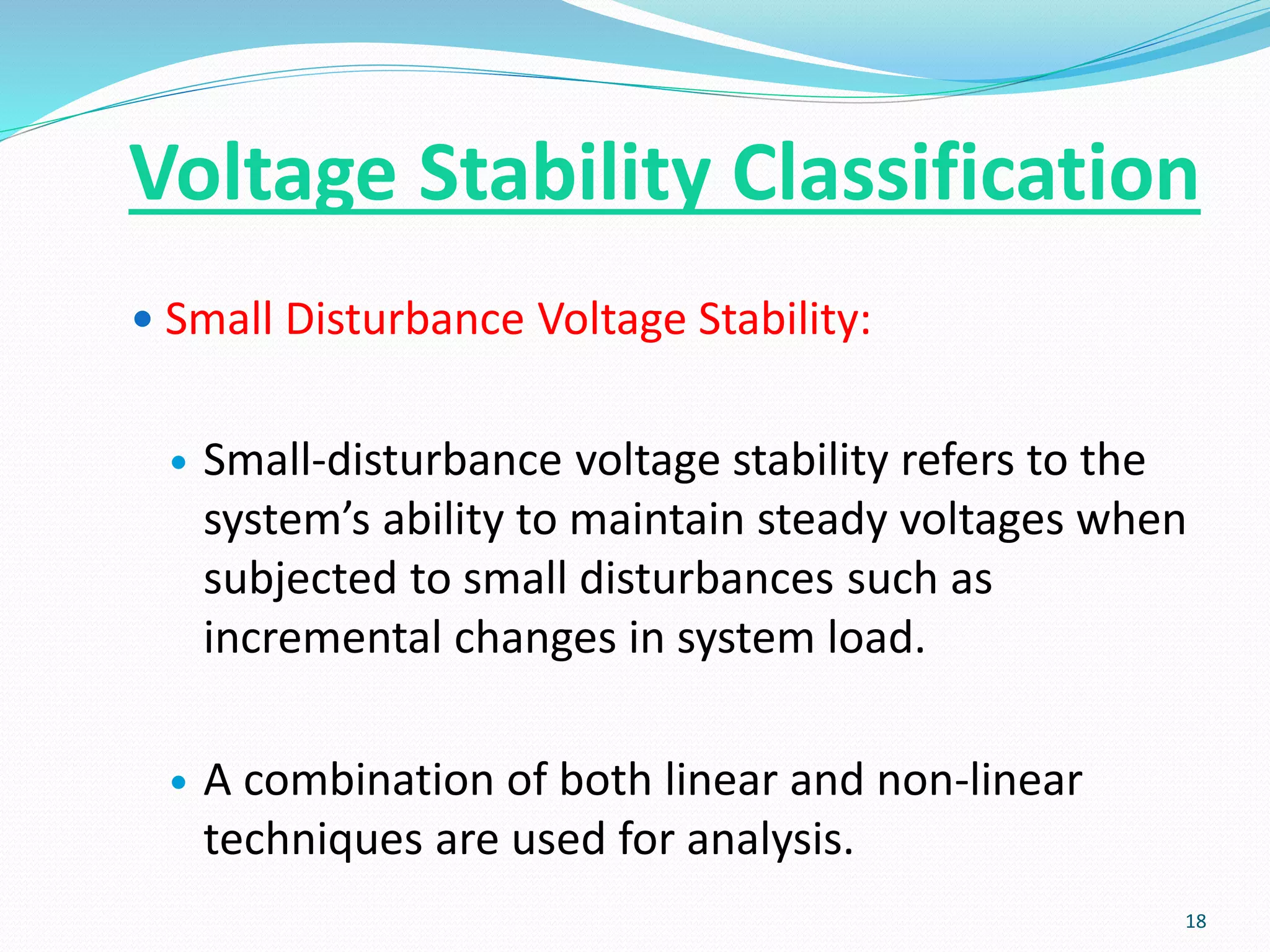  Small Disturbance Voltage Stability:
 Small-disturbance voltage stability refers to the
system’s ability to maintain steady voltages when
subjected to small disturbances such as
incremental changes in system load.
 A combination of both linear and non-linear
techniques are used for analysis.
18
Voltage Stability Classification
 