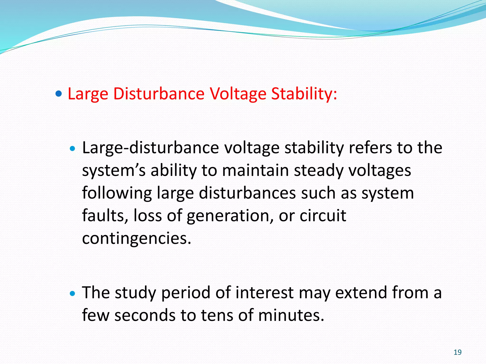  Large Disturbance Voltage Stability:
 Large-disturbance voltage stability refers to the
system’s ability to maintain steady voltages
following large disturbances such as system
faults, loss of generation, or circuit
contingencies.
 The study period of interest may extend from a
few seconds to tens of minutes.
19
 