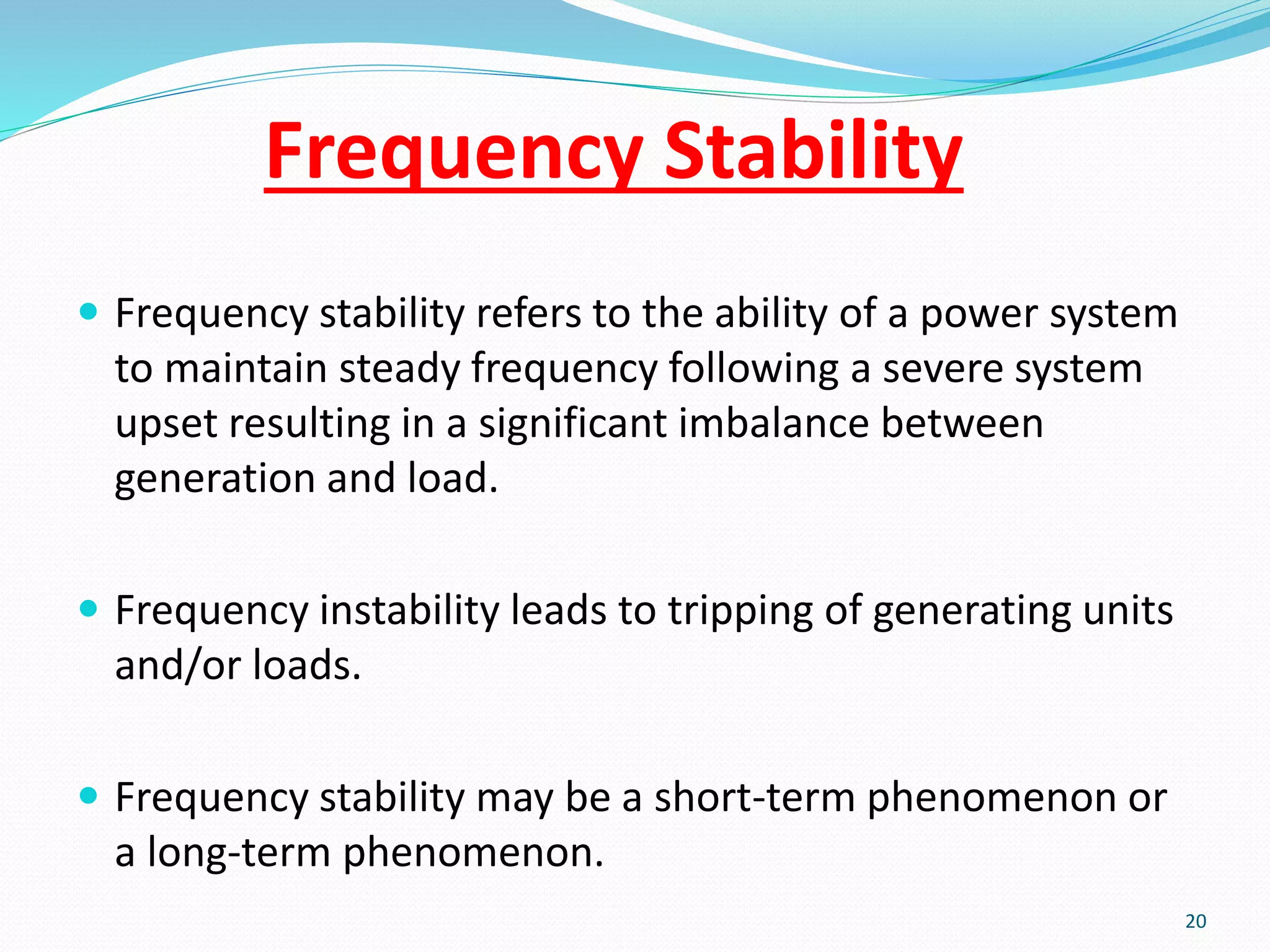 Frequency Stability
 Frequency stability refers to the ability of a power system
to maintain steady frequency following a severe system
upset resulting in a significant imbalance between
generation and load.
 Frequency instability leads to tripping of generating units
and/or loads.
 Frequency stability may be a short-term phenomenon or
a long-term phenomenon.
20
 