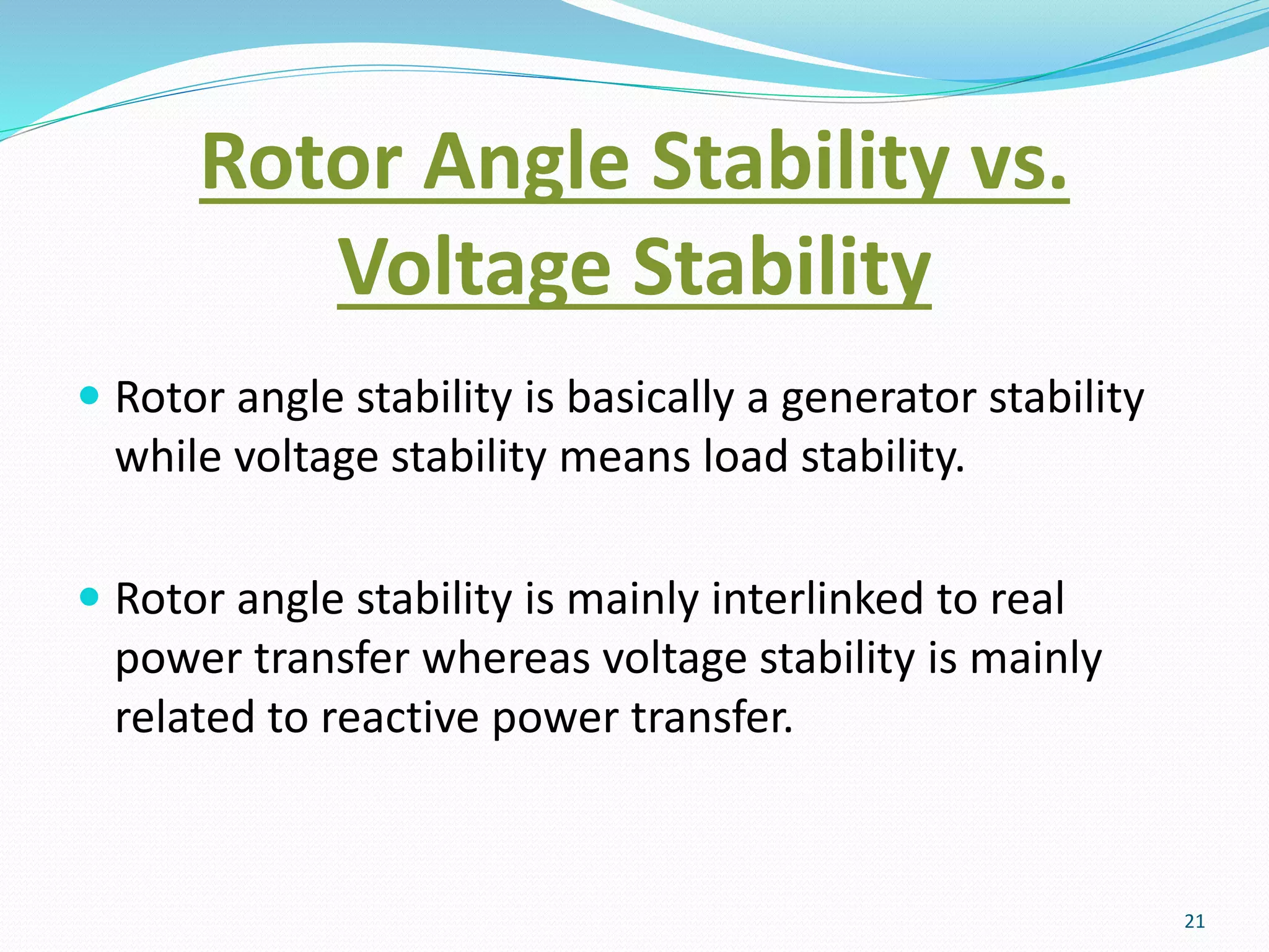 Rotor Angle Stability vs.
Voltage Stability
 Rotor angle stability is basically a generator stability
while voltage stability means load stability.
 Rotor angle stability is mainly interlinked to real
power transfer whereas voltage stability is mainly
related to reactive power transfer.
21
 