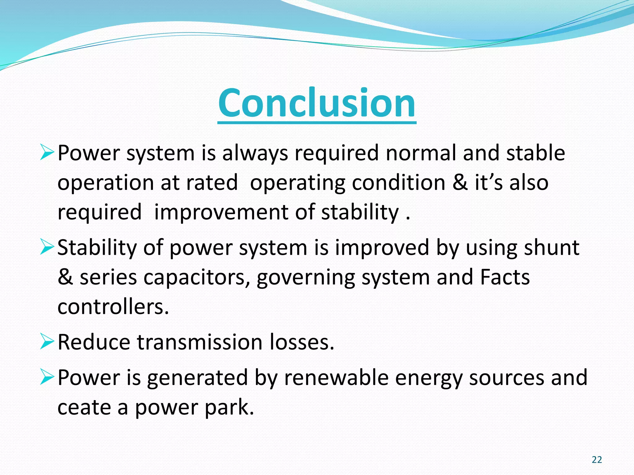 Conclusion
Power system is always required normal and stable
operation at rated operating condition & it’s also
required improvement of stability .
Stability of power system is improved by using shunt
& series capacitors, governing system and Facts
controllers.
Reduce transmission losses.
Power is generated by renewable energy sources and
ceate a power park.
22
 
