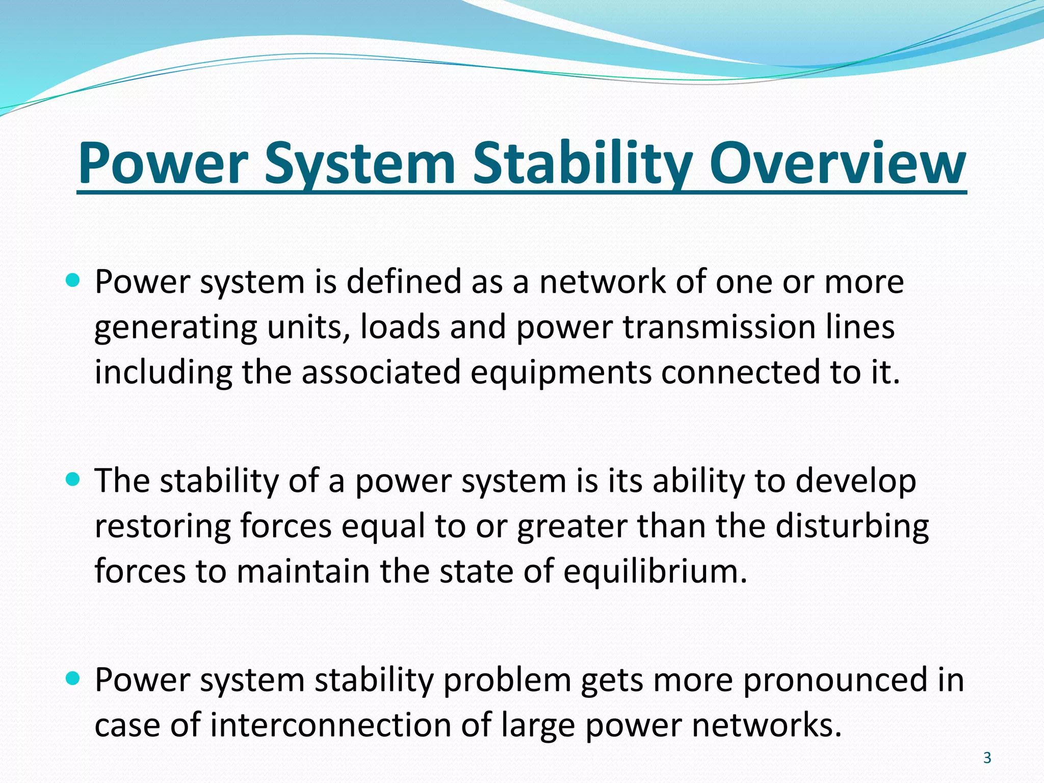 Power System Stability Overview
 Power system is defined as a network of one or more
generating units, loads and power transmission lines
including the associated equipments connected to it.
 The stability of a power system is its ability to develop
restoring forces equal to or greater than the disturbing
forces to maintain the state of equilibrium.
 Power system stability problem gets more pronounced in
case of interconnection of large power networks.
3
 