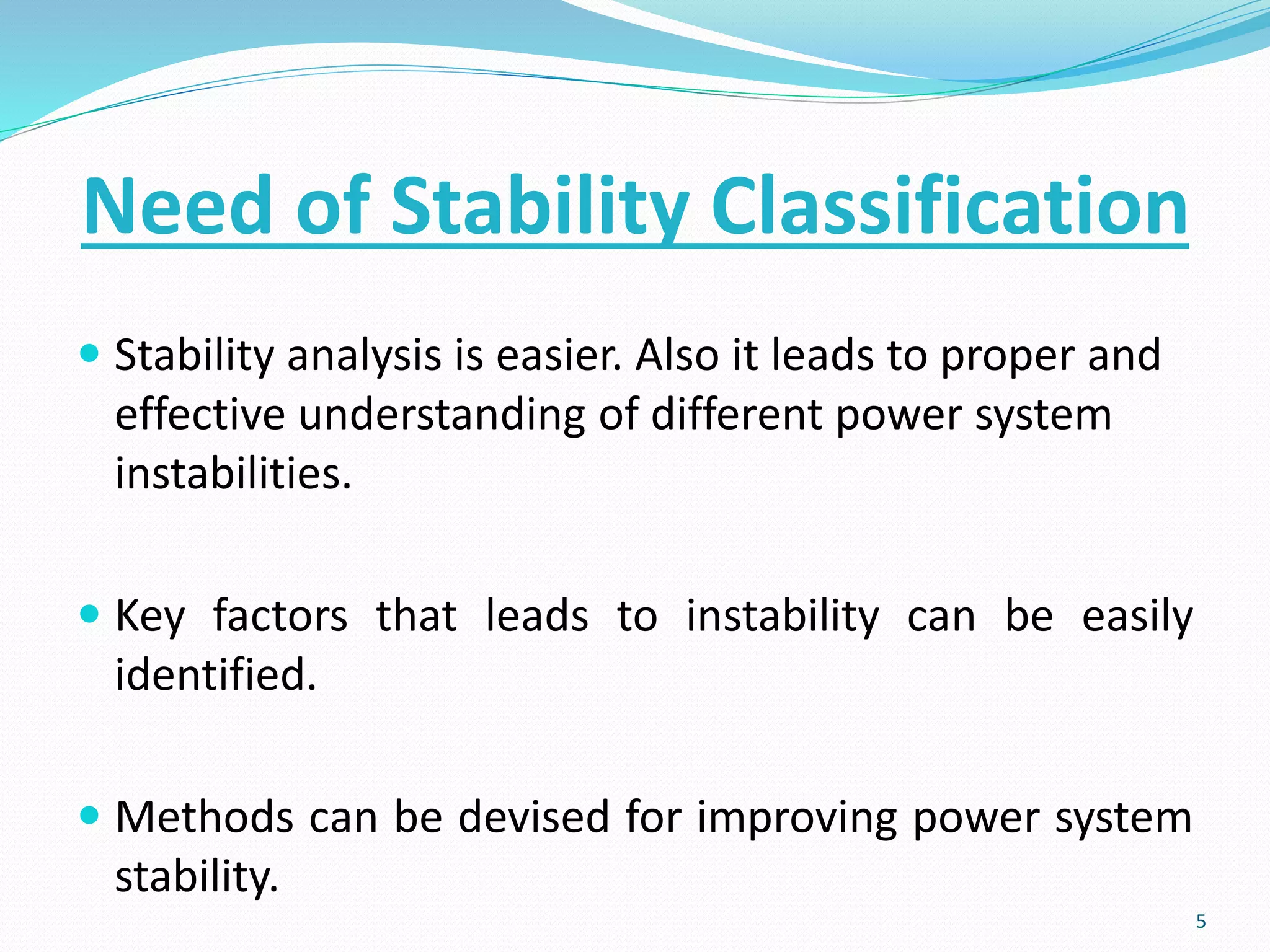 Need of Stability Classification
 Stability analysis is easier. Also it leads to proper and
effective understanding of different power system
instabilities.
 Key factors that leads to instability can be easily
identified.
 Methods can be devised for improving power system
stability.
5
 