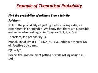 Example of Theoratical Probability
Find the probability of rolling a 5 on a fair die
Solution:
To find the probability of getting 5 while rolling a die, an
experiment is not needed. We know that there are 6 possible
outcomes when rolling a die. They are 1, 2, 3, 4, 5, 6.
Therefore, the probability is,
Probability of Event P(E) = No. of. Favourable outcomes/ No.
of. Possible outcomes.
P(E) = 1/6.
Hence, the probability of getting 5 while rolling a fair die is
1/6.
 