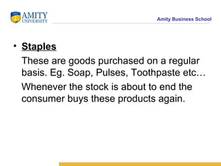 Staples These are goods purchased on a regular basis. Eg. Soap, Pulses, Toothpaste etc… Whenever the stock is about to end the consumer buys these products again. 