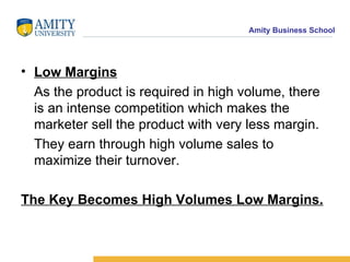 Low Margins As the product is required in high volume, there is an intense competition which makes the marketer sell the product with very less margin. They earn through high volume sales to maximize their turnover. The Key Becomes High Volumes Low Margins. 