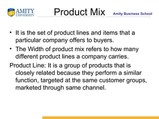 Product Mix It is the set of product lines and items that a particular company offers to buyers. The Width of product mix refers to how many different product lines a company carries. Product Line: It is a group of products that is closely related because they perform a similar function, targeted at the same customer groups, marketed through same channel. 